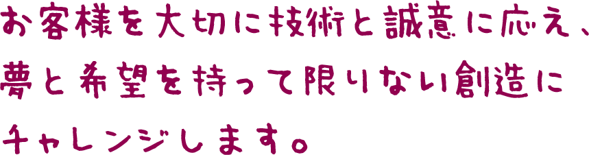 お客様を大切に技術と誠意に応え、夢と希望を持って限りない創造にチャレンジします。