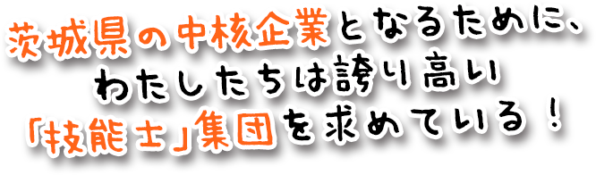 茨城県の中核企業となるために、 わたしたちは誇り高い 「技能士」集団を求めている！