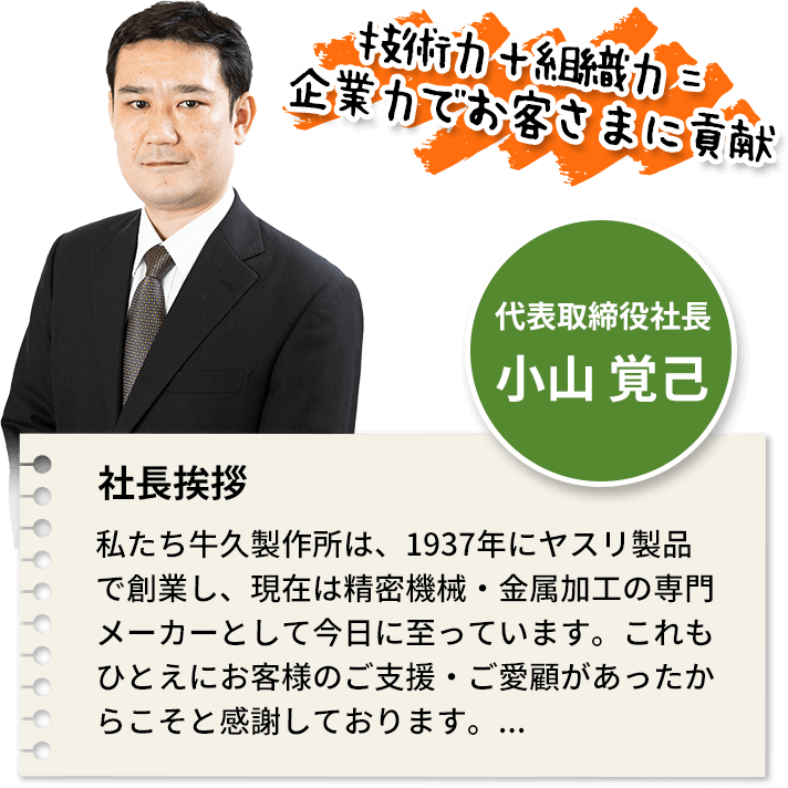 私たち牛久製作所は、1937年にヤスリ製品で創業し、現在は精密機械・金属加工の専門メーカーとして今日に至っています。これもひとえにお客様のご支援・ご愛顧があったからこそと感謝しております。...